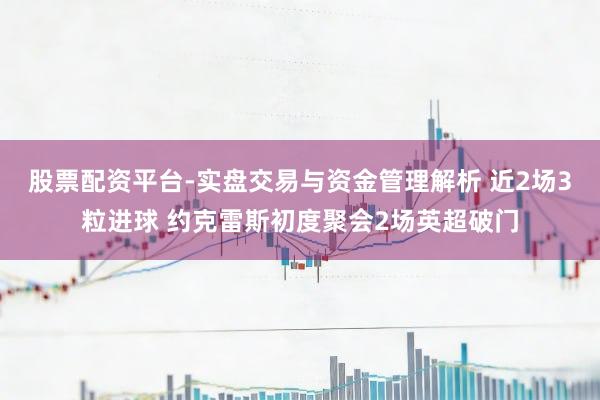 股票配资平台-实盘交易与资金管理解析 近2场3粒进球 约克雷斯初度聚会2场英超破门