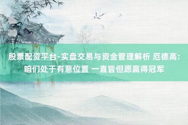 股票配资平台-实盘交易与资金管理解析 厄德高:咱们处于有意位置 一直皆但愿赢得冠军