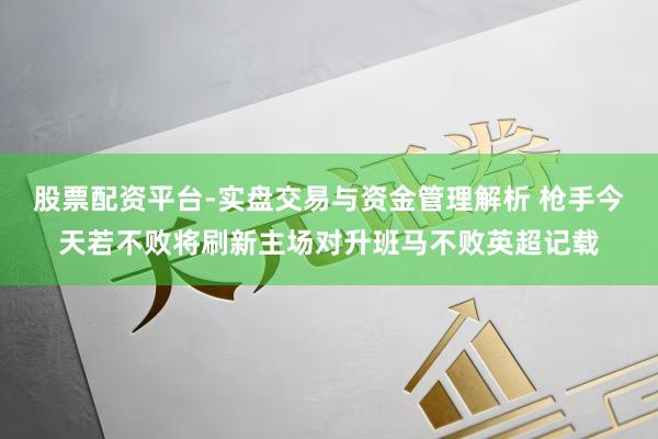 股票配资平台-实盘交易与资金管理解析 枪手今天若不败将刷新主场对升班马不败英超记载