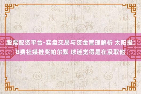 股票配资平台-实盘交易与资金管理解析 太阳报:B费社媒推奖帕尔默 球迷觉得是在汲取他