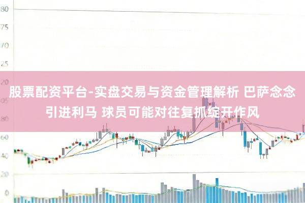 股票配资平台-实盘交易与资金管理解析 巴萨念念引进利马 球员可能对往复抓绽开作风