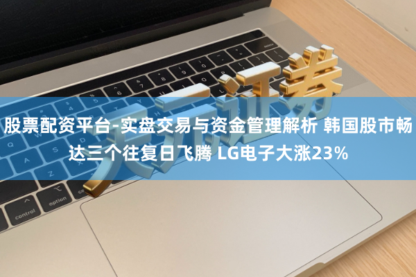 股票配资平台-实盘交易与资金管理解析 韩国股市畅达三个往复日飞腾 LG电子大涨23%