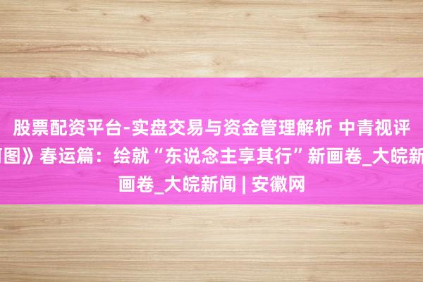 股票配资平台-实盘交易与资金管理解析 中青视评丨《沉山河图》春运篇：绘就“东说念主享其行”新画卷_大皖新闻 | 安徽网