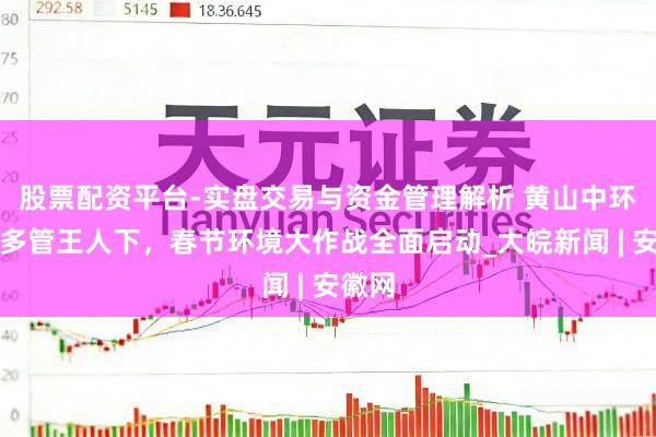 股票配资平台-实盘交易与资金管理解析 黄山中环洁：多管王人下，春节环境大作战全面启动_大皖新闻 | 安徽网