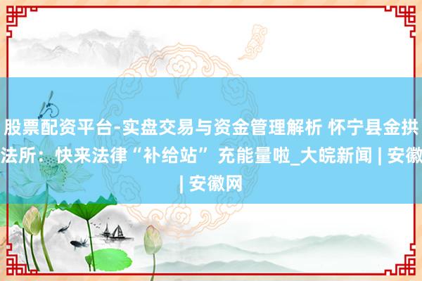 股票配资平台-实盘交易与资金管理解析 怀宁县金拱王法所：快来法律“补给站” 充能量啦_大皖新闻 | 安徽网