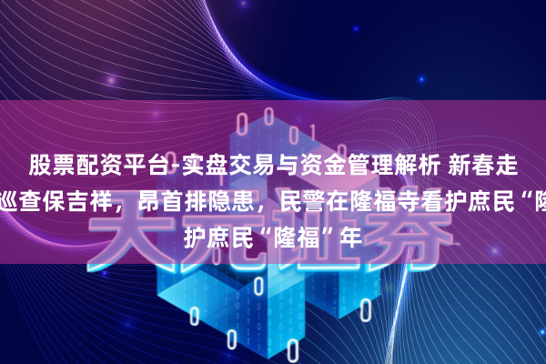 股票配资平台-实盘交易与资金管理解析 新春走下层丨巡查保吉祥，昂首排隐患，民警在隆福寺看护庶民“隆福”年