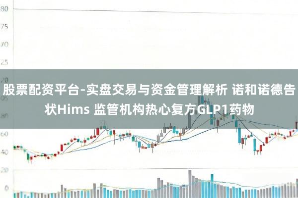 股票配资平台-实盘交易与资金管理解析 诺和诺德告状Hims 监管机构热心复方GLP1药物
