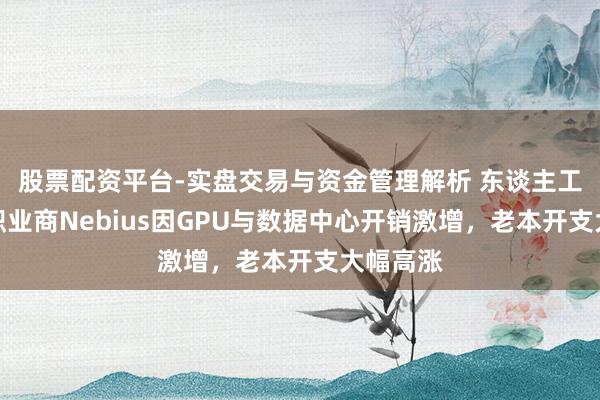 股票配资平台-实盘交易与资金管理解析 东谈主工智能云职业商Nebius因GPU与数据中心开销激增，老本开支大幅高涨
