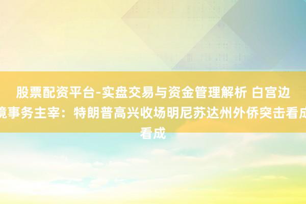 股票配资平台-实盘交易与资金管理解析 白宫边境事务主宰：特朗普高兴收场明尼苏达州外侨突击看成