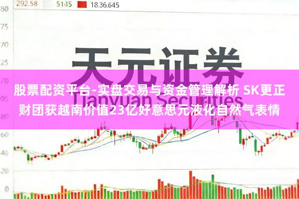 股票配资平台-实盘交易与资金管理解析 SK更正财团获越南价值23亿好意思元液化自然气表情