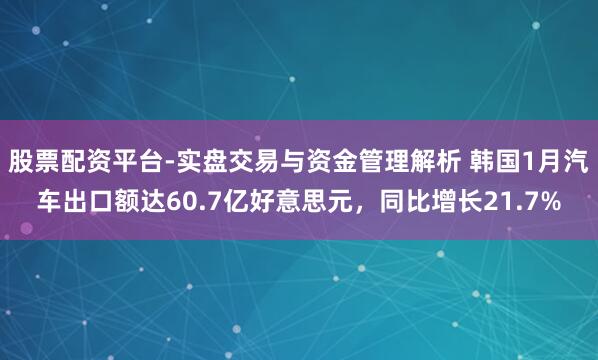 股票配资平台-实盘交易与资金管理解析 韩国1月汽车出口额达60.7亿好意思元，同比增长21.7%