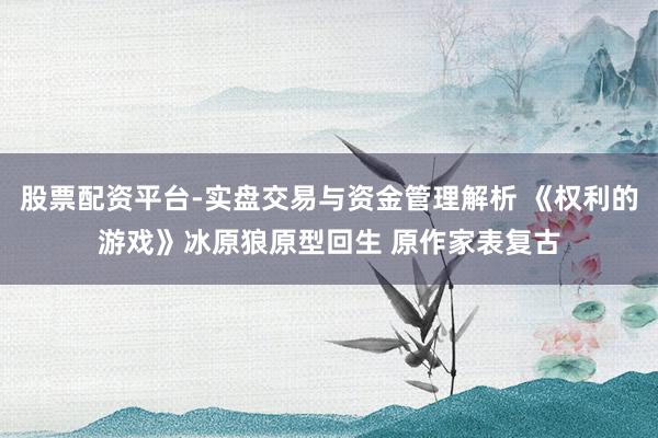 股票配资平台-实盘交易与资金管理解析 《权利的游戏》冰原狼原型回生 原作家表复古
