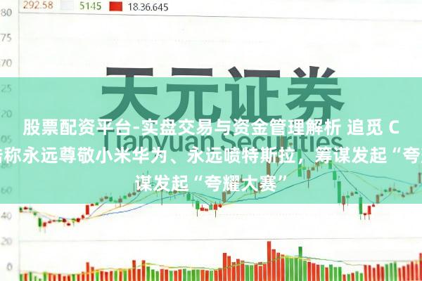 股票配资平台-实盘交易与资金管理解析 追觅 CEO 俞浩称永远尊敬小米华为、永远喷特斯拉，筹谋发起“夸耀大赛”