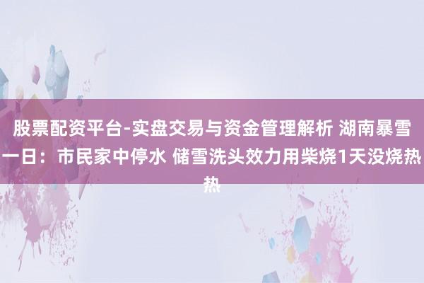 股票配资平台-实盘交易与资金管理解析 湖南暴雪一日：市民家中停水 储雪洗头效力用柴烧1天没烧热