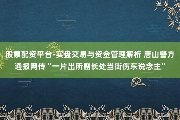 股票配资平台-实盘交易与资金管理解析 唐山警方通报网传“一片出所副长处当街伤东说念主”