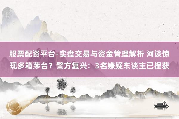 股票配资平台-实盘交易与资金管理解析 河谈惊现多箱茅台？警方复兴：3名嫌疑东谈主已捏获