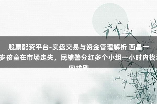 股票配资平台-实盘交易与资金管理解析 西昌一5岁孩童在市场走失，民辅警分红多个小组一小时内找到