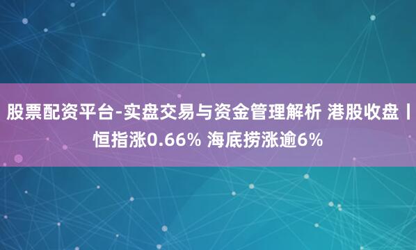 股票配资平台-实盘交易与资金管理解析 港股收盘丨恒指涨0.66% 海底捞涨逾6%