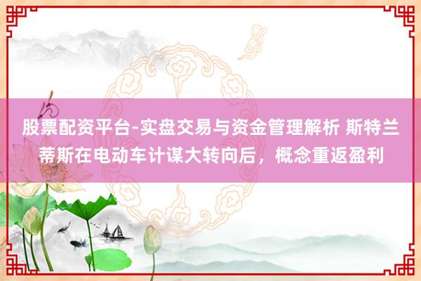 股票配资平台-实盘交易与资金管理解析 斯特兰蒂斯在电动车计谋大转向后，概念重返盈利