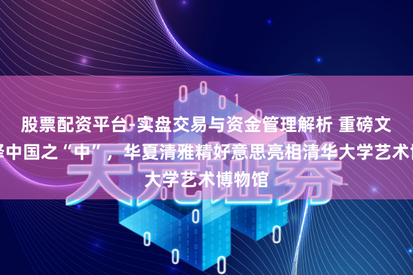 股票配资平台-实盘交易与资金管理解析 重磅文物阐释中国之“中”，华夏清雅精好意思亮相清华大学艺术博物馆