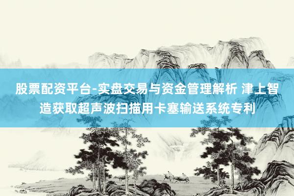股票配资平台-实盘交易与资金管理解析 津上智造获取超声波扫描用卡塞输送系统专利