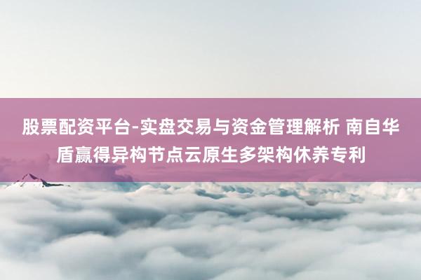 股票配资平台-实盘交易与资金管理解析 南自华盾赢得异构节点云原生多架构休养专利