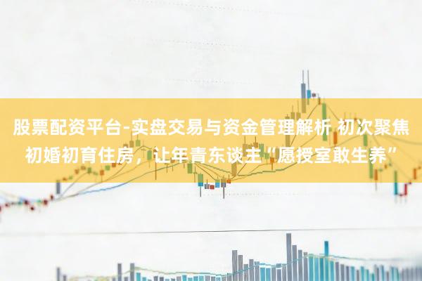 股票配资平台-实盘交易与资金管理解析 初次聚焦初婚初育住房，让年青东谈主“愿授室敢生养”