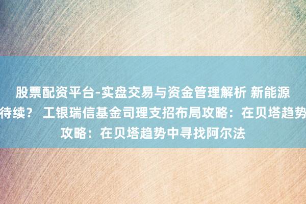 股票配资平台-实盘交易与资金管理解析 新能源化工行情未完待续？ 工银瑞信基金司理支招布局攻略：在贝塔趋势中寻找阿尔法