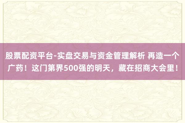股票配资平台-实盘交易与资金管理解析 再造一个广药！这门第界500强的明天，藏在招商大会里！
