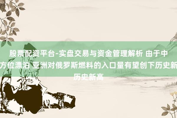 股票配资平台-实盘交易与资金管理解析 由于中东方位漂泊 亚洲对俄罗斯燃料的入口量有望创下历史新高