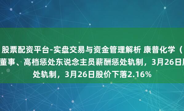 股票配资平台-实盘交易与资金管理解析 康普化学(920033)表现董事、高档惩处东说念主员薪酬惩处轨制,3月26日股价下落2.16%