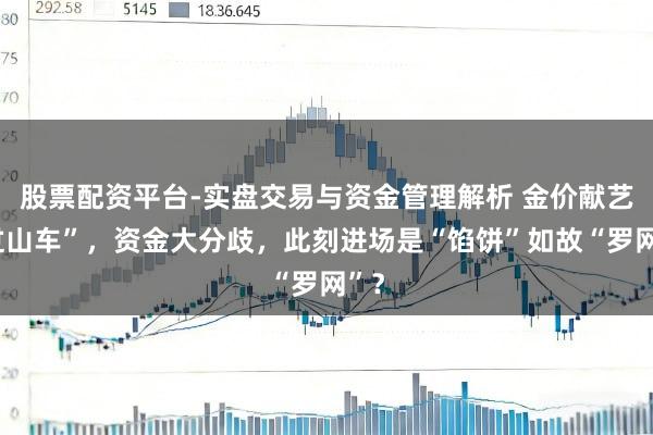 股票配资平台-实盘交易与资金管理解析 金价献艺“过山车”，资金大分歧，此刻进场是“馅饼”如故“罗网”？