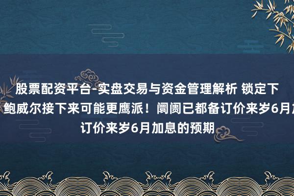 股票配资平台-实盘交易与资金管理解析 锁定下一个四年,鲍威尔接下来可能更鹰派!阛阓已都备订价来岁6月加息的预期
