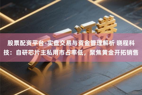股票配资平台-实盘交易与资金管理解析 晓程科技：自研芯片主私用市占率低，聚焦黄金开拓销售