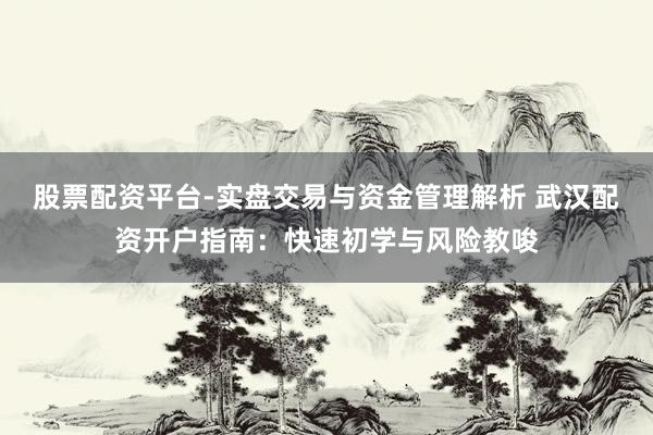股票配资平台-实盘交易与资金管理解析 武汉配资开户指南：快速初学与风险教唆