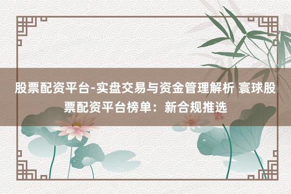 股票配资平台-实盘交易与资金管理解析 寰球股票配资平台榜单：新合规推选