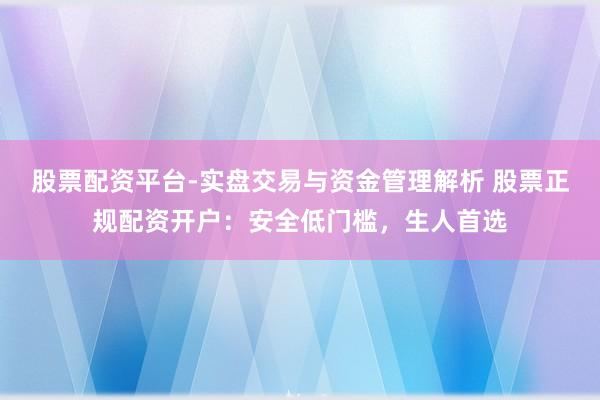 股票配资平台-实盘交易与资金管理解析 股票正规配资开户：安全低门槛，生人首选