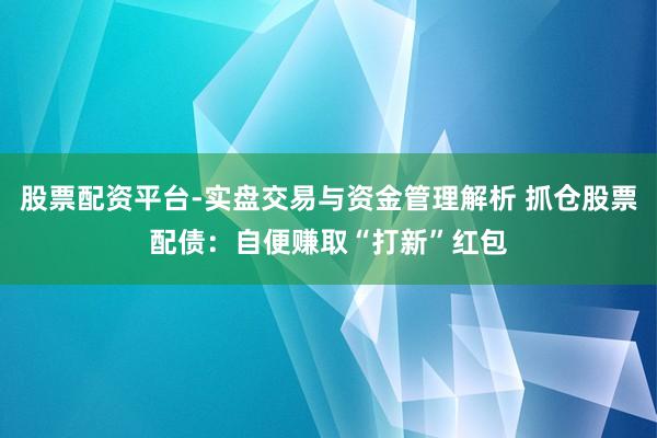 股票配资平台-实盘交易与资金管理解析 抓仓股票配债：自便赚取“打新”红包