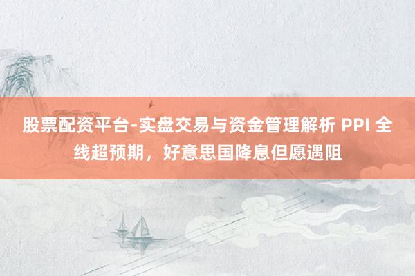 股票配资平台-实盘交易与资金管理解析 PPI 全线超预期，好意思国降息但愿遇阻