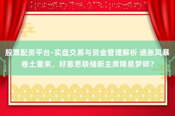 股票配资平台-实盘交易与资金管理解析 通胀风暴卷土重来，好意思联储新主席降息梦碎？