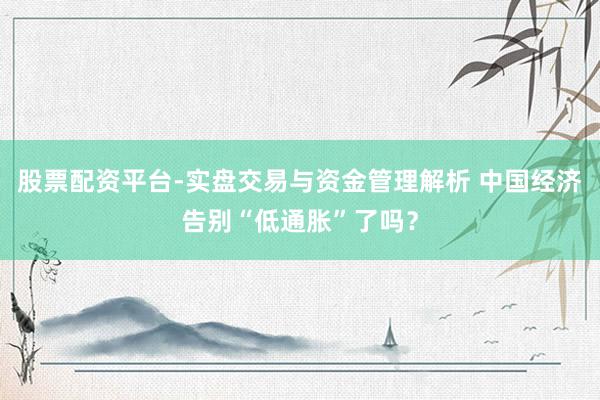 股票配资平台-实盘交易与资金管理解析 中国经济告别“低通胀”了吗？