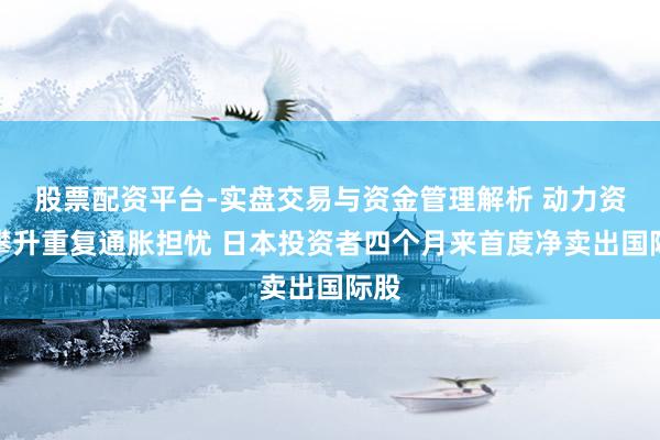 股票配资平台-实盘交易与资金管理解析 动力资本攀升重复通胀担忧 日本投资者四个月来首度净卖出国际股