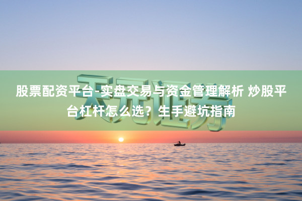 股票配资平台-实盘交易与资金管理解析 炒股平台杠杆怎么选?生手避坑指南