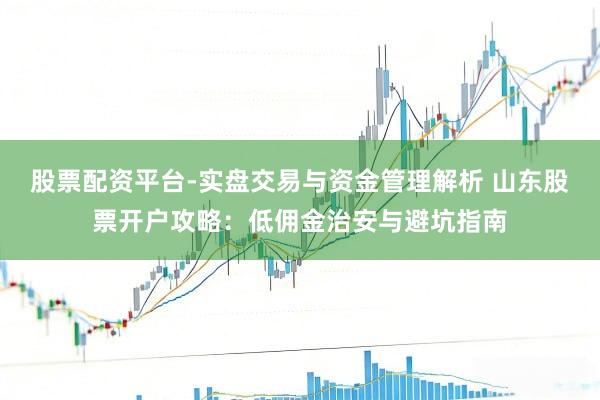 股票配资平台-实盘交易与资金管理解析 山东股票开户攻略：低佣金治安与避坑指南