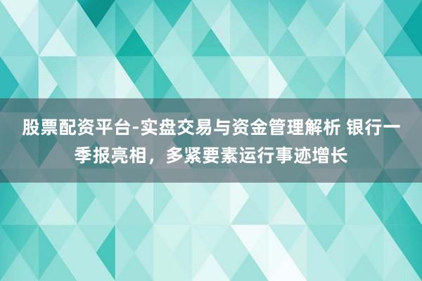 股票配资平台-实盘交易与资金管理解析 银行一季报亮相，多紧要素运行事迹增长