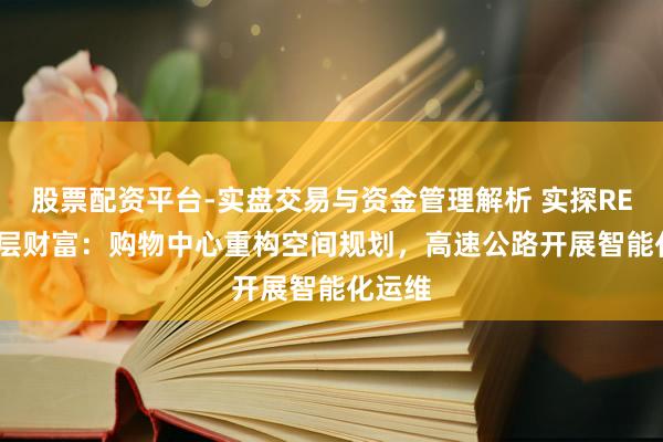 股票配资平台-实盘交易与资金管理解析 实探REITs底层财富：购物中心重构空间规划，高速公路开展智能化运维