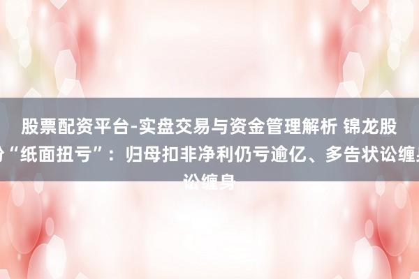 股票配资平台-实盘交易与资金管理解析 锦龙股份“纸面扭亏”：归母扣非净利仍亏逾亿、多告状讼缠身