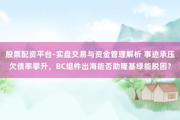 股票配资平台-实盘交易与资金管理解析 事迹承压欠债率攀升，BC组件出海能否助隆基绿能脱困？