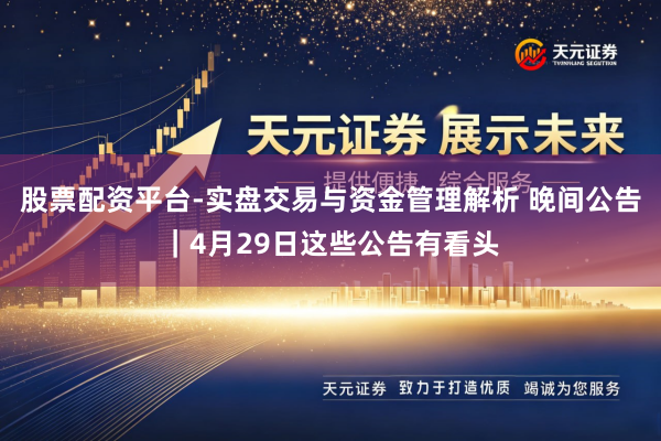 股票配资平台-实盘交易与资金管理解析 晚间公告｜4月29日这些公告有看头