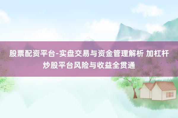 股票配资平台-实盘交易与资金管理解析 加杠杆炒股平台风险与收益全贯通